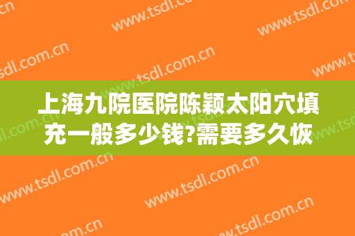 上海九院医院陈颖太阳穴填充一般多少钱?需要多久恢复?(上海九院太阳凹陷填充多少钱)