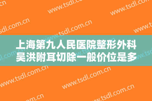 上海第九人民医院整形外科吴洪附耳切除一般价位是多少?靠谱吗?