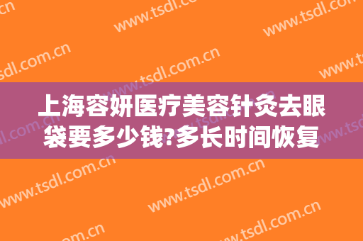 上海容妍医疗美容针灸去眼袋要多少钱?多长时间恢复?(美容院去眼袋多少钱)