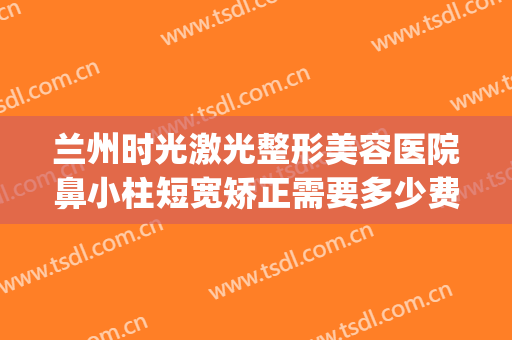 兰州时光激光整形美容医院鼻小柱短宽矫正需要多少费用?靠谱吗?(兰州整容整形医院)