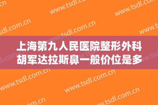 上海第九人民医院整形外科胡军达拉斯鼻一般价位是多少?贵不贵?(上海第九人民医院最好的整形医生是谁)