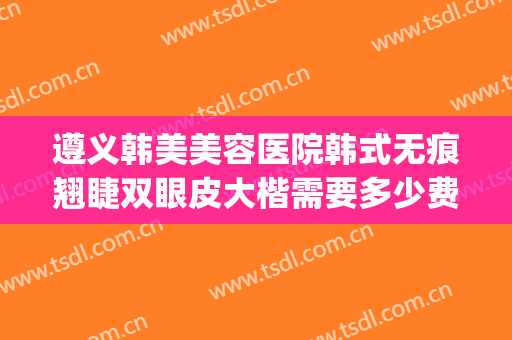 遵义韩美美容医院韩式无痕翘睫双眼皮大楷需要多少费用?可靠吗?(遵义医美整形医院好不好)