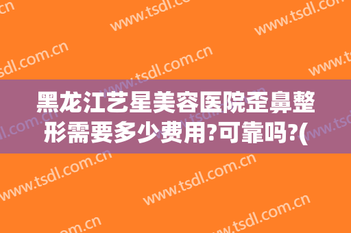黑龙江艺星美容医院歪鼻整形需要多少费用?可靠吗?(黑龙江艺星整形怎么样)