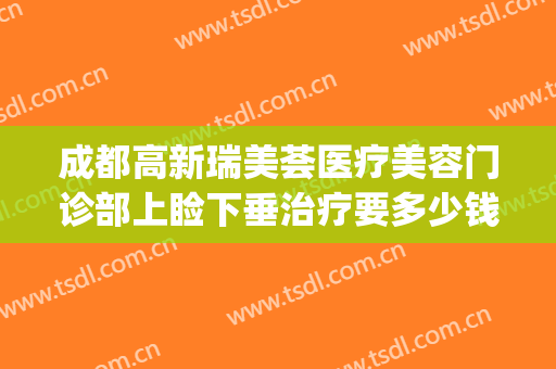 成都高新瑞美荟医疗美容门诊部上睑下垂治疗要多少钱?怎么样?(成都上睑下垂手术最好的医生)