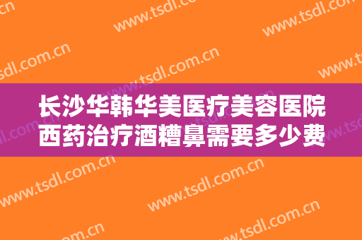 长沙华韩华美医疗美容医院西药治疗酒糟鼻需要多少费用?需要多久恢复?