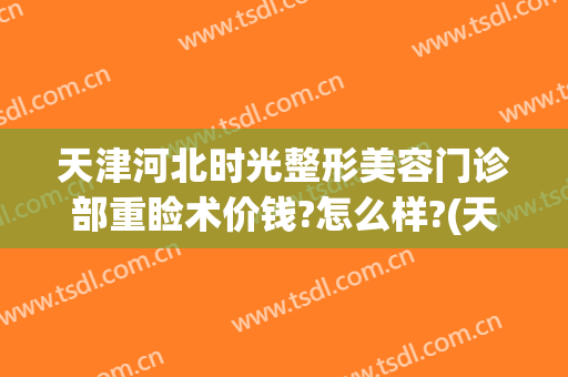 天津河北时光整形美容门诊部重睑术价钱?怎么样?(天津医疗美容整形医院)