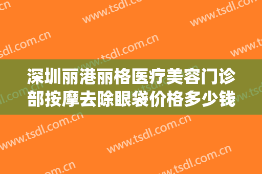 深圳丽港丽格医疗美容门诊部按摩去除眼袋价格多少钱?贵不贵?(深圳科美丽格医疗美容医院)