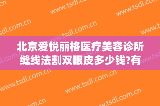 北京爱悦丽格医疗美容诊所缝线法割双眼皮多少钱?有哪些优势?(大连爱德丽格双眼皮价格)