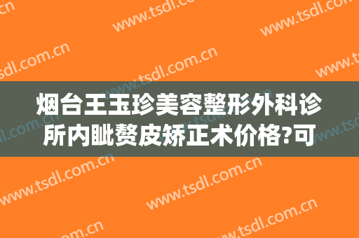 烟台王玉珍美容整形外科诊所内眦赘皮矫正术价格?可靠吗?(烟台璞玉整形医院)