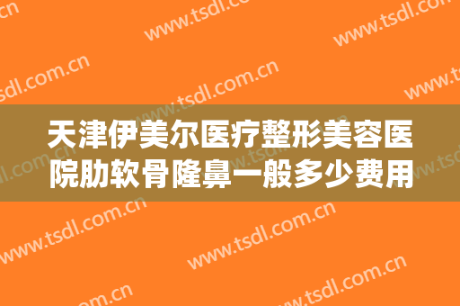 天津伊美尔医疗整形美容医院肋软骨隆鼻一般多少费用?可靠吗?(天津伊美尔整形美容专科医院)