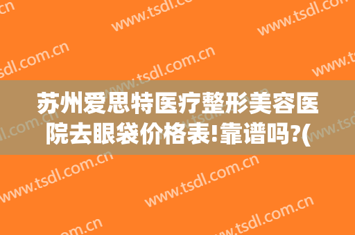 苏州爱思特医疗整形美容医院去眼袋价格表!靠谱吗?(苏州爱思特整形医生)