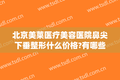 北京美莱医疗美容医院鼻尖下垂整形什么价格?有哪些优势?(美莱美容整形医院评价)