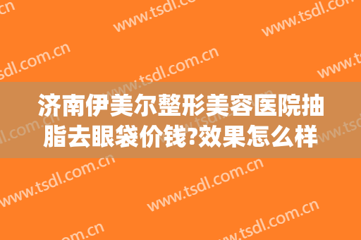 济南伊美尔整形美容医院抽脂去眼袋价钱?效果怎么样?(济南伊美尔整形美容医院抽脂去眼袋价钱?效果怎么样啊)
