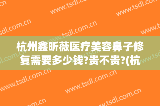 杭州鑫昕薇医疗美容鼻子修复需要多少钱?贵不贵?(杭州鑫昕薇医疗美容怎么样)