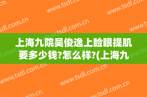 上海九院吴俊逸上睑眼提肌要多少钱?怎么样?(上海九院做上睑下垂怎么样)