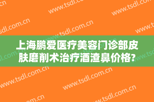上海鹏爱医疗美容门诊部皮肤磨削术治疗酒渣鼻价格?有哪些优势?
