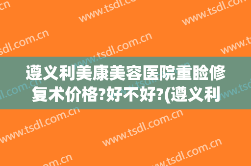 遵义利美康美容医院重睑修复术价格?好不好?(遵义利美康整形美容院地址)