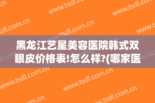 黑龙江艺星美容医院韩式双眼皮价格表!怎么样?(哪家医院做韩式双眼皮好)