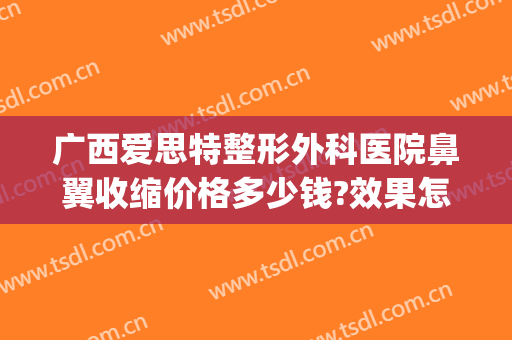 广西爱思特整形外科医院鼻翼收缩价格多少钱?效果怎么样?(鼻翼缩小多少钱爱思特美丽热线)