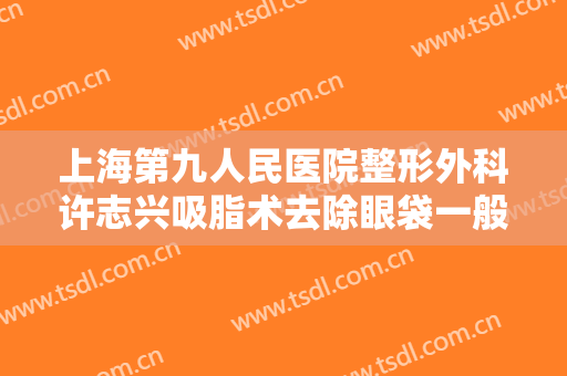 上海第九人民医院整形外科许志兴吸脂术去除眼袋一般多少钱?可靠吗?