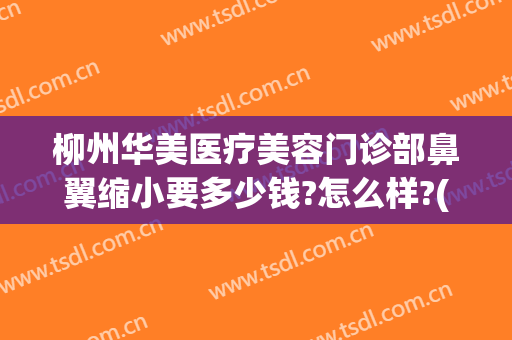 柳州华美医疗美容门诊部鼻翼缩小要多少钱?怎么样?(柳州华美医学整形美容医院)