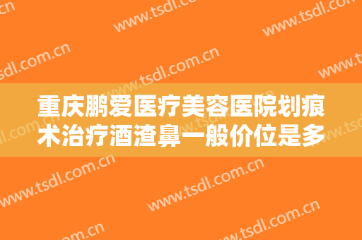 重庆鹏爱医疗美容医院划痕术治疗酒渣鼻一般价位是多少?多长时间恢复?