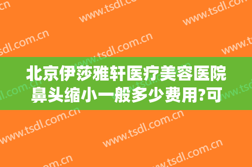 北京伊莎雅轩医疗美容医院鼻头缩小一般多少费用?可靠吗?(北京伊莎雅轩医疗美容医院正规吗)