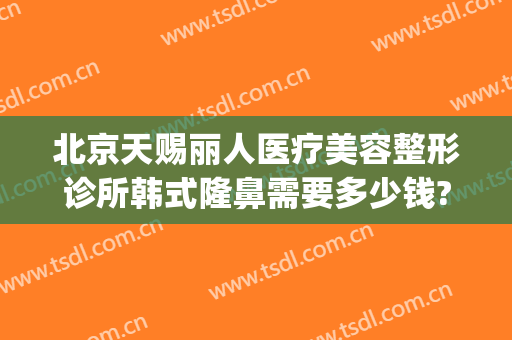 北京天赐丽人医疗美容整形诊所韩式隆鼻需要多少钱?靠谱吗?(韩式隆鼻整形手术要多少钱)
