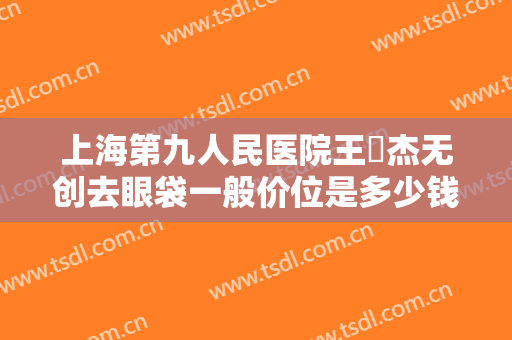 上海第九人民医院王彧杰无创去眼袋一般价位是多少钱?需要多久恢复?