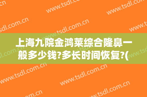 上海九院金鸿莱综合隆鼻一般多少钱?多长时间恢复?(九院隆鼻要多少钱)