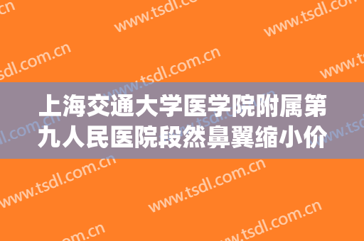 上海交通大学医学院附属第九人民医院段然鼻翼缩小价格?怎么样?(上海九院鼻翼缩小)