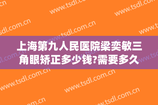 上海第九人民医院梁奕敏三角眼矫正多少钱?需要多久恢复?(上海第九人民医院眼睛整形)