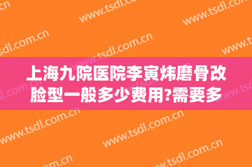 上海九院医院李寅炜磨骨改脸型一般多少费用?需要多久恢复?(上海九院整形科磨骨)
