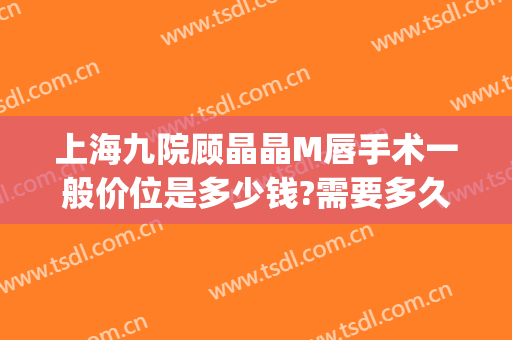 上海九院顾晶晶M唇手术一般价位是多少钱?需要多久恢复?(上海九院唇裂手术图片)