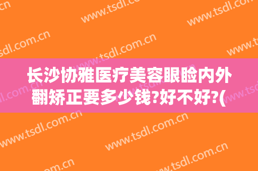 长沙协雅医疗美容眼睑内外翻矫正要多少钱?好不好?(长沙协雅医疗美容医院)