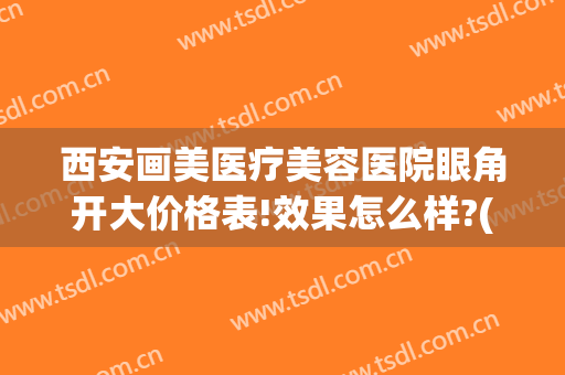 西安画美医疗美容医院眼角开大价格表!效果怎么样?(西安美容整形医院开眼角)