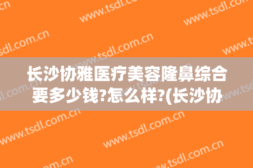 长沙协雅医疗美容隆鼻综合要多少钱?怎么样?(长沙协雅医疗美容有限公司)