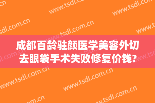 成都百龄驻颜医学美容外切去眼袋手术失败修复价钱?怎么样?(成都只做祛眼袋手术的医院)