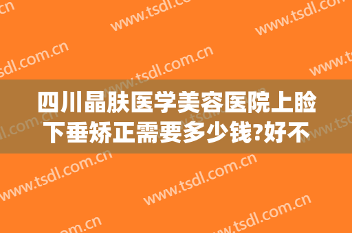 四川晶肤医学美容医院上睑下垂矫正需要多少钱?好不好?(眼睑下垂矫正多少钱)