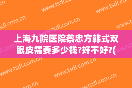 上海九院医院蔡忠方韩式双眼皮需要多少钱?好不好?(上海九院整形双眼皮多少钱)