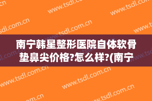 南宁韩星整形医院自体软骨垫鼻尖价格?怎么样?(南宁整形隆鼻费用)