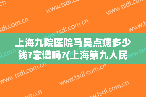 上海九院医院马昊点痣多少钱?靠谱吗?(上海第九人民医院点痣哪个医生好)