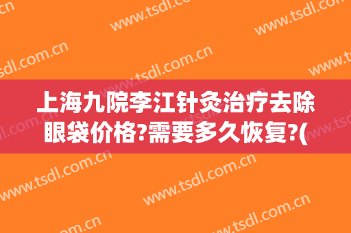 上海九院李江针灸治疗去除眼袋价格?需要多久恢复?(上海九院祛眼袋手术需要预约多久)