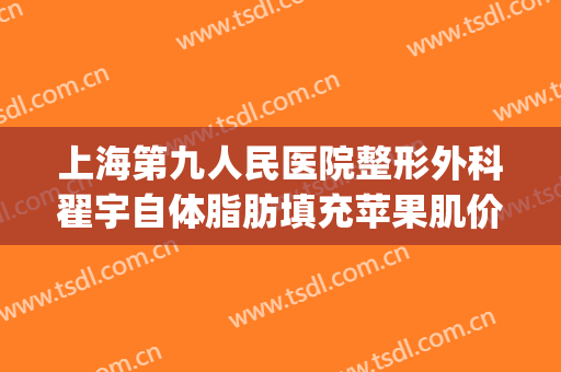 上海第九人民医院整形外科翟宇自体脂肪填充苹果肌价格?好不好?(上海第九人民医院脂肪填充专家)