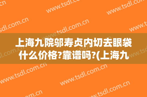 上海九院邬寿贞内切去眼袋什么价格?靠谱吗?(上海九院眼袋手术专家)