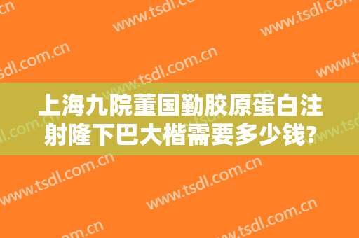 上海九院董国勤胶原蛋白注射隆下巴大楷需要多少钱?靠谱吗?