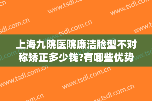 上海九院医院廉洁脸型不对称矫正多少钱?有哪些优势?(上海九院腿型矫正)