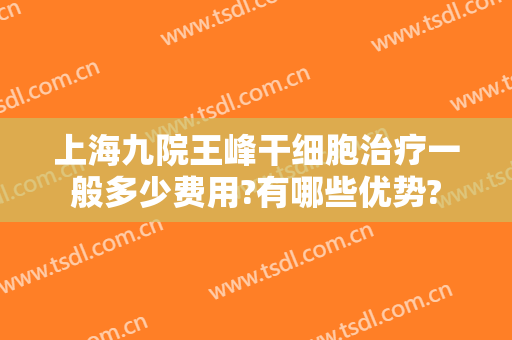 上海九院王峰干细胞治疗一般多少费用?有哪些优势?