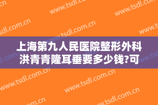 上海第九人民医院整形外科洪青青隆耳垂要多少钱?可靠吗?