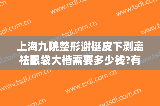 上海九院整形谢挺皮下剥离祛眼袋大楷需要多少钱?有哪些优势?(上海第九人民医院整形眼袋专家)